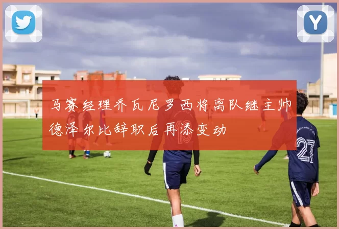 马赛经理乔瓦尼罗西将离队继主帅德泽尔比辞职后再添变动