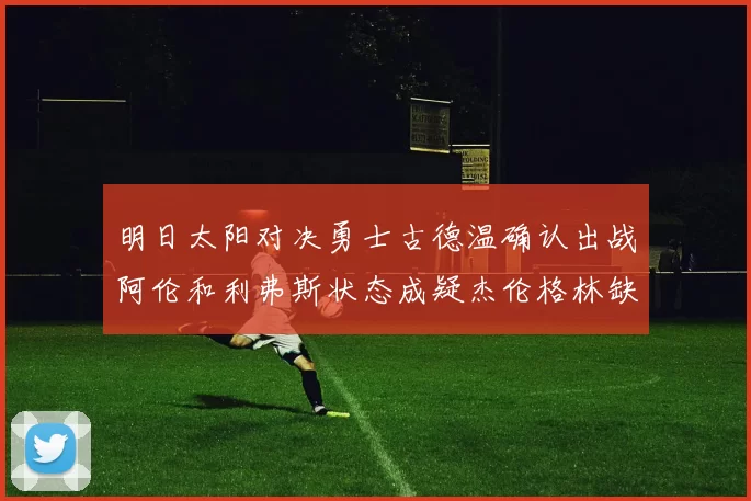 明日太阳对决勇士古德温确认出战阿伦和利弗斯状态成疑杰伦格林缺席比赛