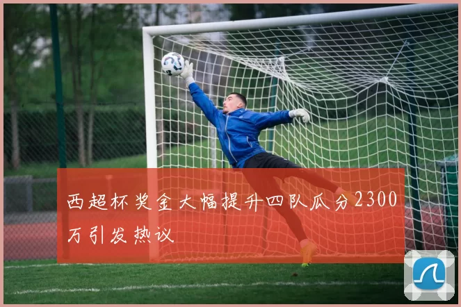 西超杯奖金大幅提升四队瓜分2300万引发热议