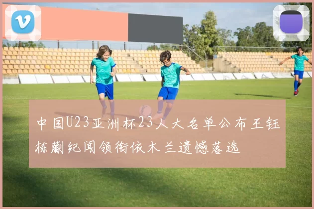 中国U23亚洲杯23人大名单公布王钰栋蒯纪闻领衔依木兰遗憾落选