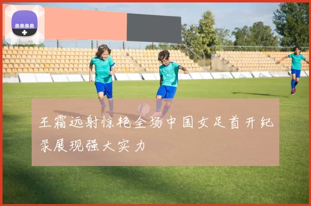 王霜远射惊艳全场中国女足首开纪录展现强大实力