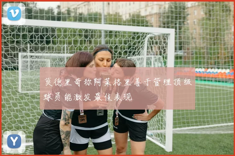 莫德里奇称阿莱格里善于管理顶级球员能激发最佳表现