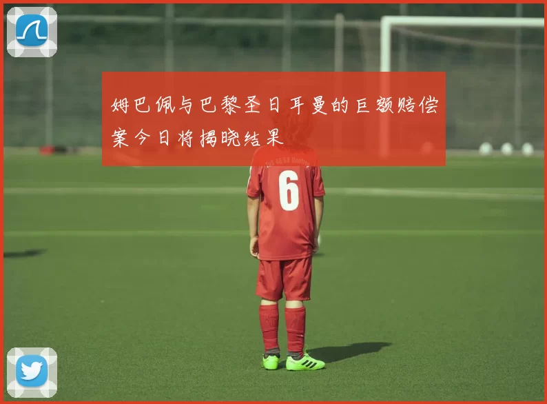 姆巴佩与巴黎圣日耳曼的巨额赔偿案今日将揭晓结果