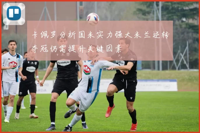 卡佩罗分析国米实力强大米兰逆转夺冠仍需提升关键因素