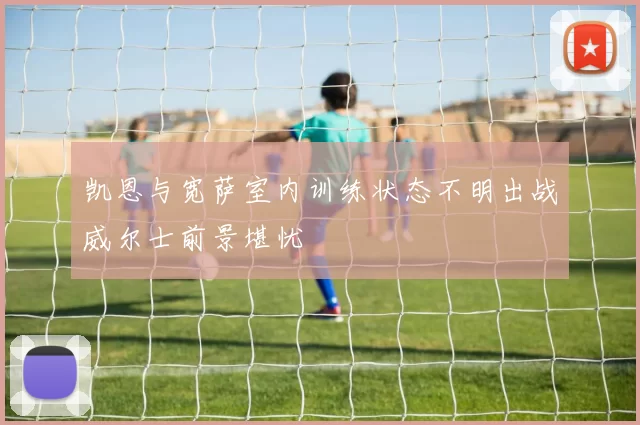 凯恩与宽萨室内训练状态不明出战威尔士前景堪忧