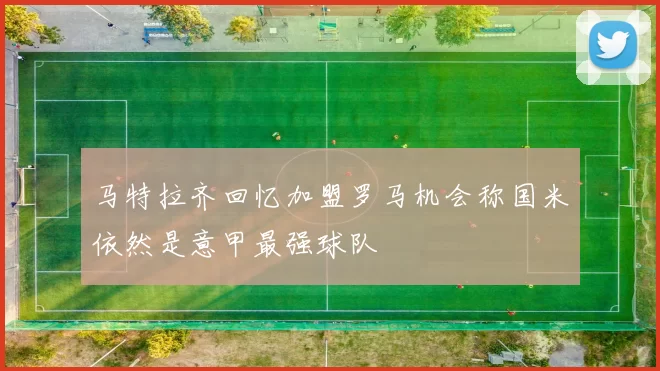 马特拉齐回忆加盟罗马机会称国米依然是意甲最强球队