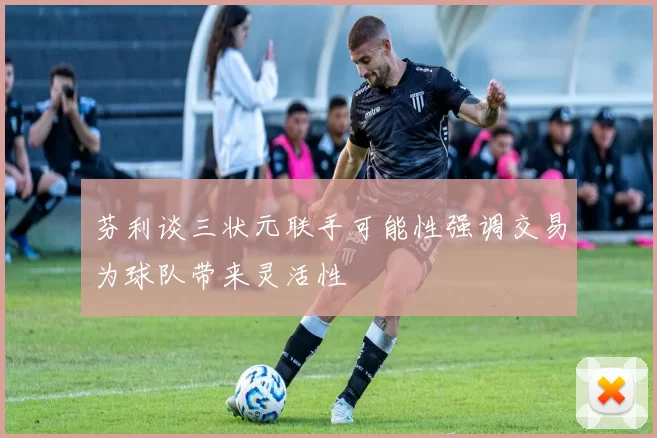 芬利谈三状元联手可能性强调交易为球队带来灵活性