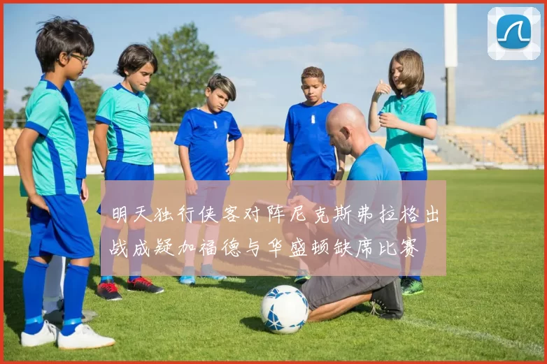 明天独行侠客对阵尼克斯弗拉格出战成疑加福德与华盛顿缺席比赛