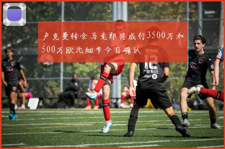 卢克曼转会马竞即将成行3500万加500万欧元细节今日确认