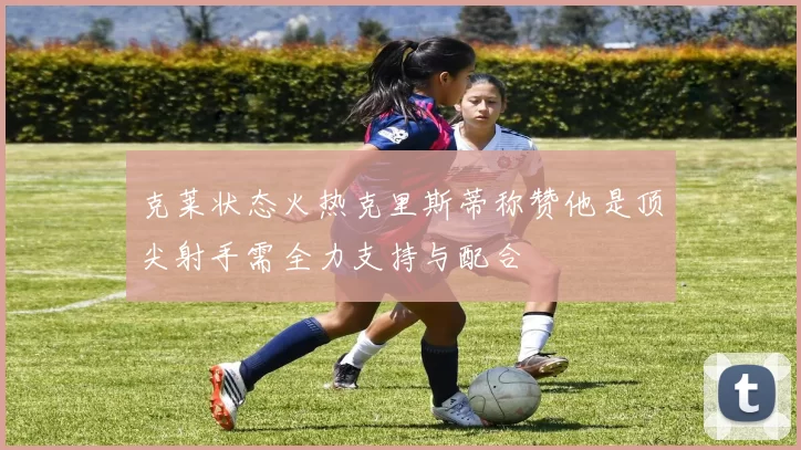 克莱状态火热克里斯蒂称赞他是顶尖射手需全力支持与配合