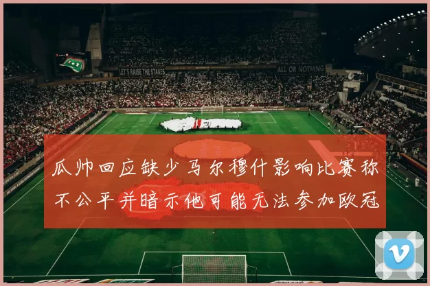 瓜帅回应缺少马尔穆什影响比赛称不公平并暗示他可能无法参加欧冠